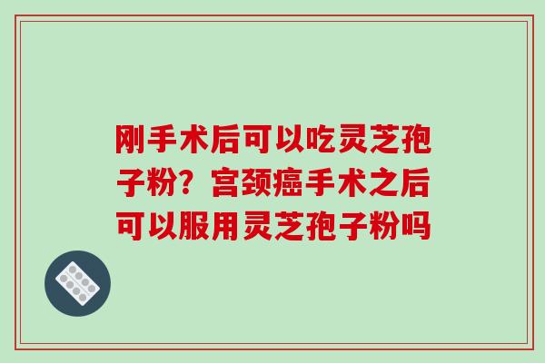 刚手术后可以吃灵芝孢子粉？宫颈癌手术之后可以服用灵芝孢子粉吗