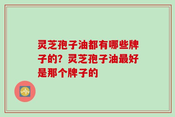 灵芝孢子油都有哪些牌子的？灵芝孢子油最好是那个牌子的
