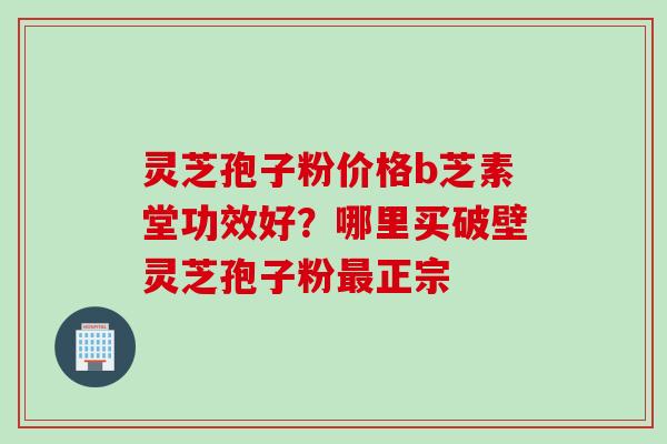 灵芝孢子粉价格b芝素堂功效好？哪里买破壁灵芝孢子粉最正宗