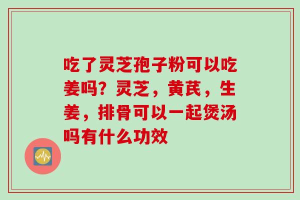 吃了灵芝孢子粉可以吃姜吗？灵芝，黄芪，生姜，排骨可以一起煲汤吗有什么功效