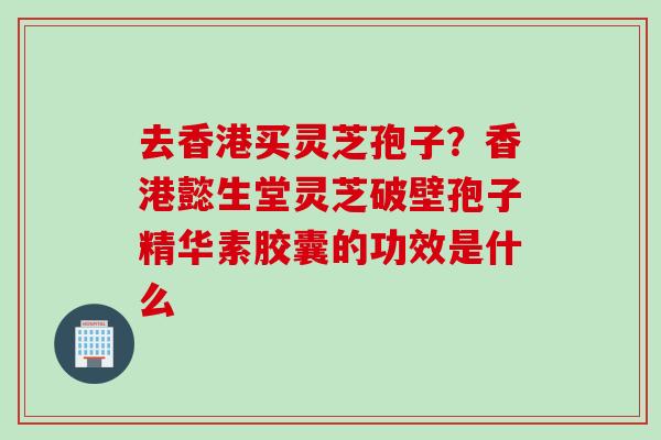 去香港买灵芝孢子？香港懿生堂灵芝破壁孢子精华素胶囊的功效是什么
