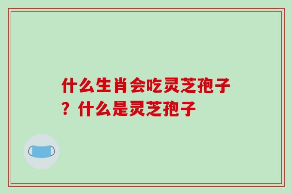 什么生肖会吃灵芝孢子？什么是灵芝孢子