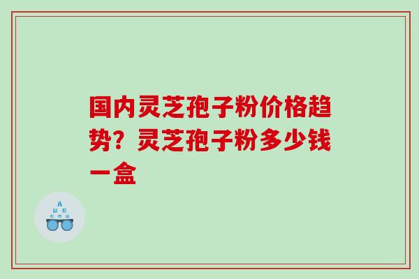 国内灵芝孢子粉价格趋势？灵芝孢子粉多少钱一盒