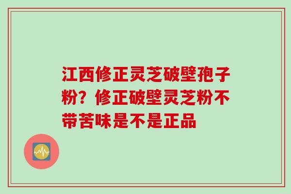 江西修正灵芝破壁孢子粉？修正破壁灵芝粉不带苦味是不是正品