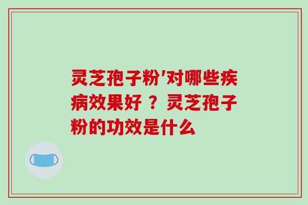 灵芝孢子粉′对哪些疾病效果好 ？灵芝孢子粉的功效是什么