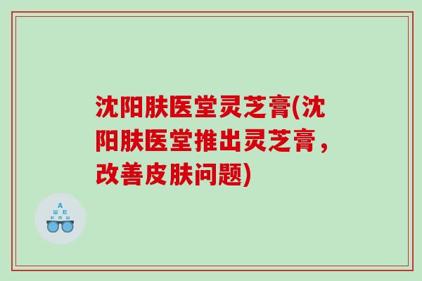 沈阳肤医堂灵芝膏(沈阳肤医堂推出灵芝膏，改善问题)