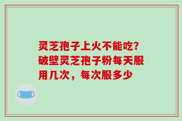 灵芝孢子上火不能吃？破壁灵芝孢子粉每天服用几次，每次服多少