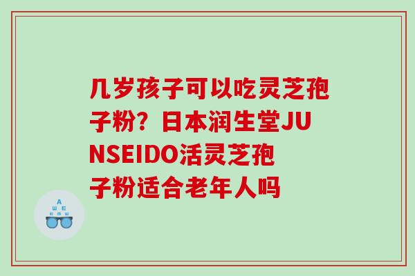 几岁孩子可以吃灵芝孢子粉？日本润生堂JUNSEIDO活灵芝孢子粉适合老年人吗