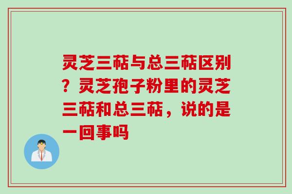 灵芝三萜与总三萜区别？灵芝孢子粉里的灵芝三萜和总三萜，说的是一回事吗
