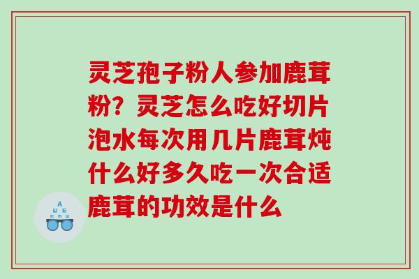灵芝孢子粉人参加鹿茸粉？灵芝怎么吃好切片泡水每次用几片鹿茸炖什么好多久吃一次合适鹿茸的功效是什么