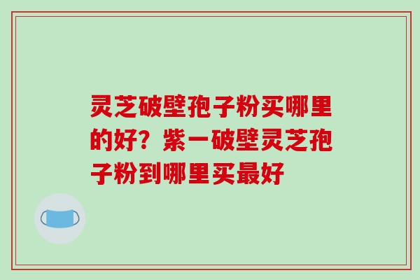 灵芝破壁孢子粉买哪里的好？紫一破壁灵芝孢子粉到哪里买最好