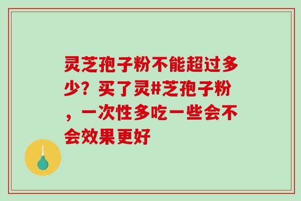 灵芝孢子粉不能超过多少？买了灵#芝孢子粉，一次性多吃一些会不会效果更好
