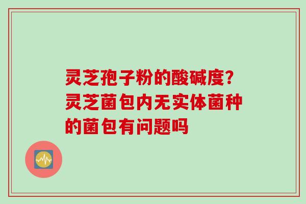 灵芝孢子粉的酸碱度？灵芝菌包内无实体菌种的菌包有问题吗