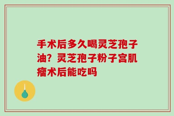 手术后多久喝灵芝孢子油？灵芝孢子粉子宫肌瘤术后能吃吗