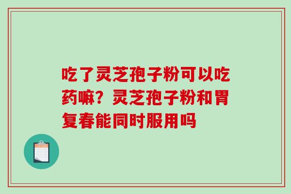 吃了灵芝孢子粉可以吃药嘛？灵芝孢子粉和胃复春能同时服用吗