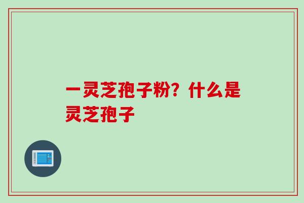 一灵芝孢子粉？什么是灵芝孢子