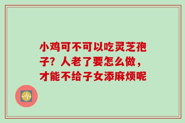 小鸡可不可以吃灵芝孢子？人老了要怎么做，才能不给子女添麻烦呢