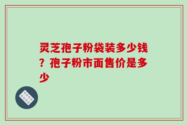 灵芝孢子粉袋装多少钱？孢子粉市面售价是多少