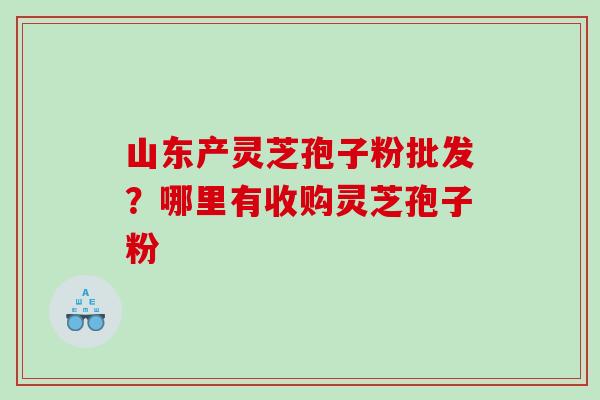 山东产灵芝孢子粉批发？哪里有收购灵芝孢子粉