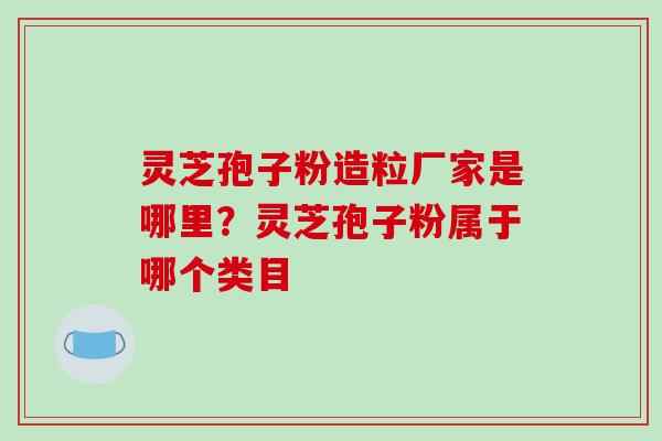 灵芝孢子粉造粒厂家是哪里？灵芝孢子粉属于哪个类目