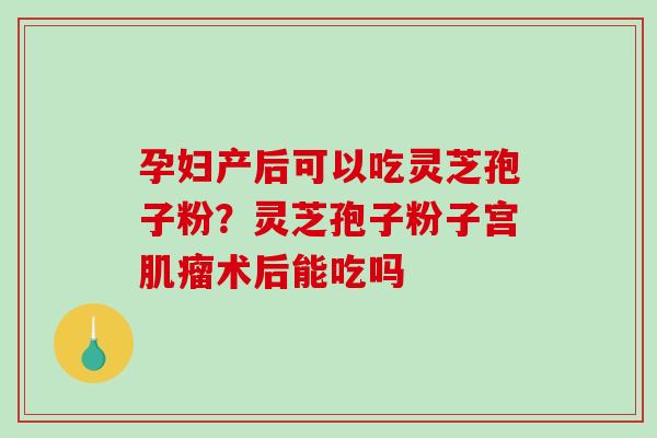 孕妇产后可以吃灵芝孢子粉？灵芝孢子粉子宫肌瘤术后能吃吗