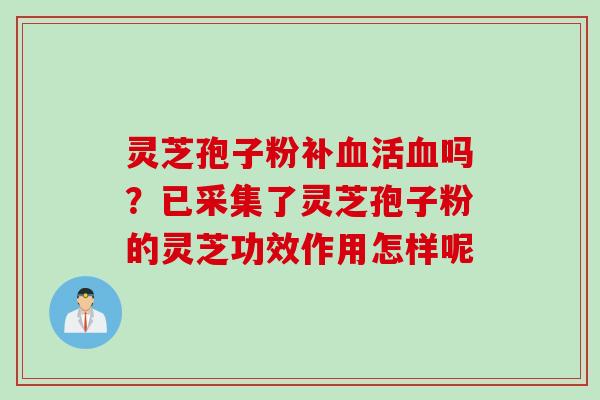 灵芝孢子粉补血活血吗？已采集了灵芝孢子粉的灵芝功效作用怎样呢
