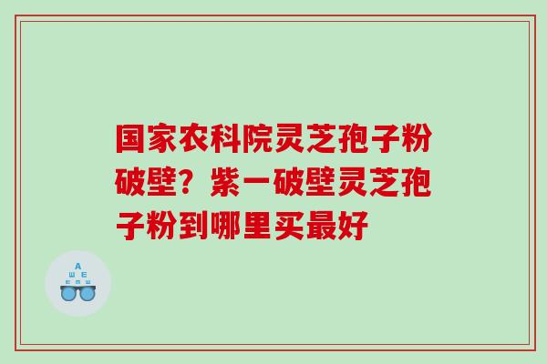 国家农科院灵芝孢子粉破壁？紫一破壁灵芝孢子粉到哪里买最好