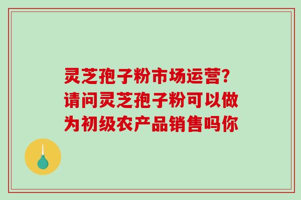 灵芝孢子粉市场运营？请问灵芝孢子粉可以做为初级农产品销售吗你