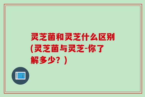 灵芝菌和灵芝什么区别(灵芝菌与灵芝-你了解多少？)