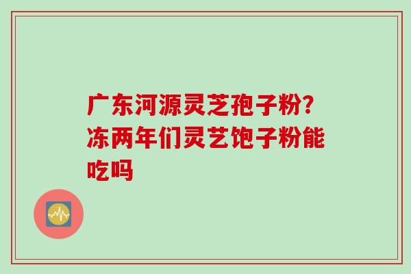 广东河源灵芝孢子粉？冻两年们灵艺饱子粉能吃吗