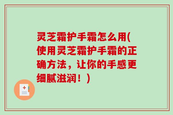 灵芝霜护手霜怎么用(使用灵芝霜护手霜的正确方法，让你的手感更细腻滋润！)