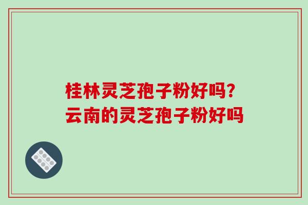 桂林灵芝孢子粉好吗？云南的灵芝孢子粉好吗