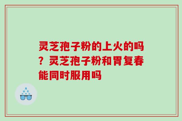 灵芝孢子粉的上火的吗?灵芝孢子粉和胃复春能同时服用吗 灵芝孢子粉的上火的吗?灵芝孢子粉和胃复春能同时服用吗