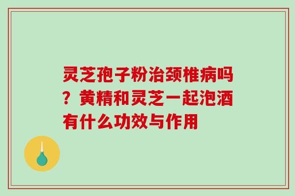灵芝孢子粉治颈椎病吗？黄精和灵芝一起泡酒有什么功效与作用