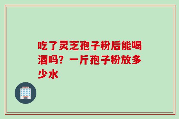 吃了灵芝孢子粉后能喝酒吗?一斤孢子粉放多少水 吃了灵芝孢子粉后能喝酒吗?一斤孢子粉放多少水