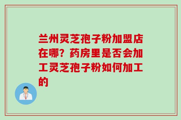 兰州灵芝孢子粉加盟店在哪？药房里是否会加工灵芝孢子粉如何加工的