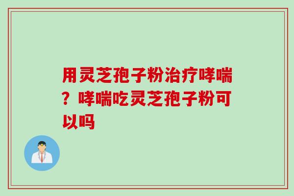 用灵芝孢子粉治疗哮喘？哮喘吃灵芝孢子粉可以吗