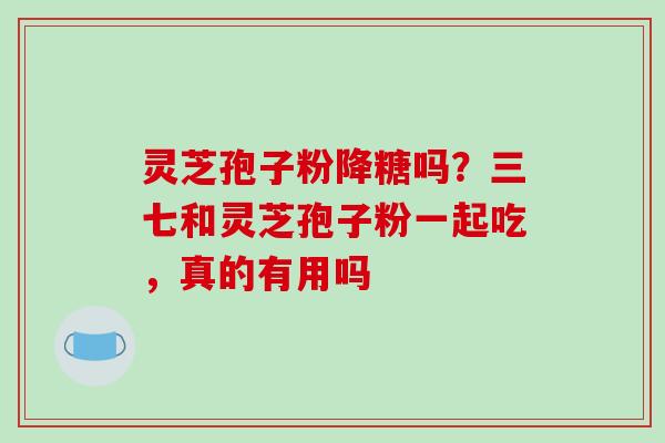 灵芝孢子粉降糖吗？三七和灵芝孢子粉一起吃，真的有用吗