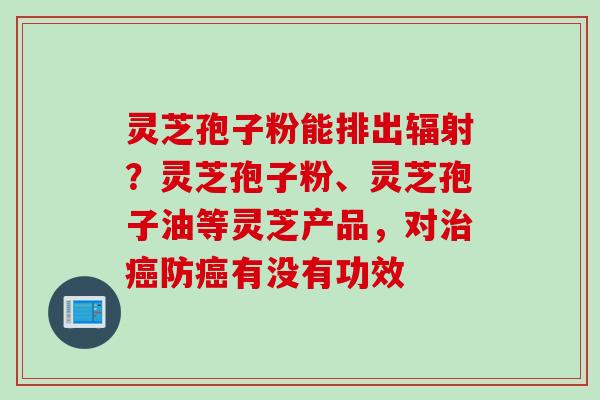 灵芝孢子粉能排出？灵芝孢子粉、灵芝孢子油等灵芝产品，对防有没有功效
