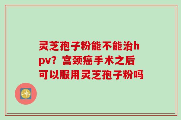 灵芝孢子粉能不能治hpv？宫颈癌手术之后可以服用灵芝孢子粉吗