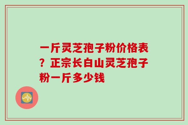 一斤灵芝孢子粉价格表？正宗长白山灵芝孢子粉一斤多少钱