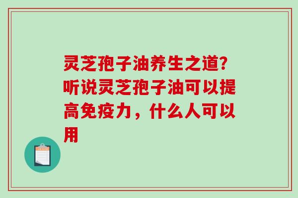 灵芝孢子油养生之道？听说灵芝孢子油可以提高免疫力，什么人可以用