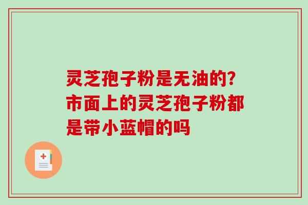 灵芝孢子粉是无油的？市面上的灵芝孢子粉都是带小蓝帽的吗
