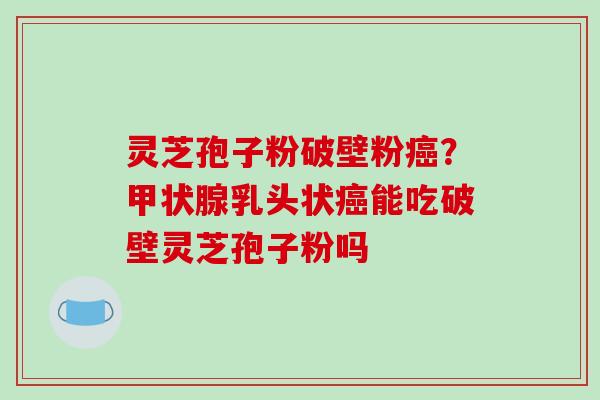 灵芝孢子粉破壁粉癌？甲状腺乳头状癌能吃破壁灵芝孢子粉吗