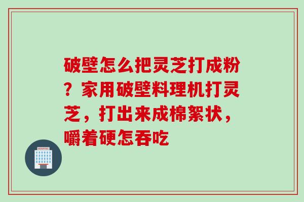 破壁怎么把灵芝打成粉？家用破壁料理机打灵芝，打出来成棉絮状，嚼着硬怎吞吃