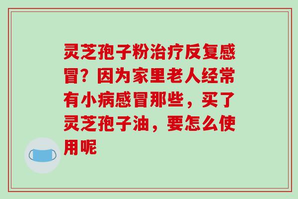 灵芝孢子粉治疗反复感冒？因为家里老人经常有小病感冒那些，买了灵芝孢子油，要怎么使用呢