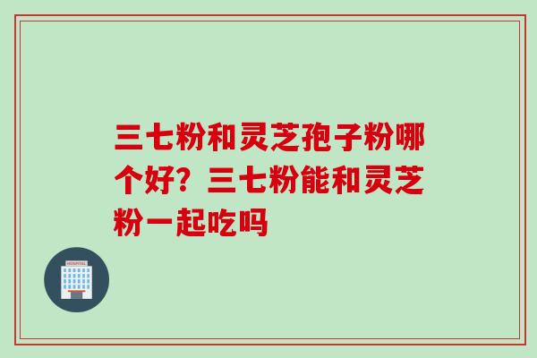 三七粉和灵芝孢子粉哪个好？三七粉能和灵芝粉一起吃吗