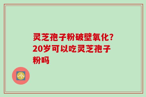 灵芝孢子粉破壁氧化？20岁可以吃灵芝孢子粉吗