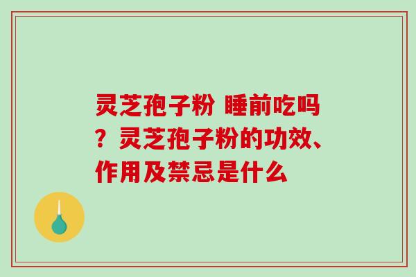 灵芝孢子粉 睡前吃吗？灵芝孢子粉的功效、作用及禁忌是什么