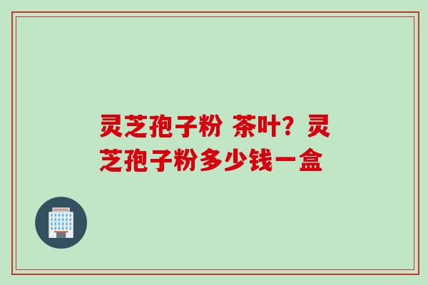 灵芝孢子粉 茶叶？灵芝孢子粉多少钱一盒